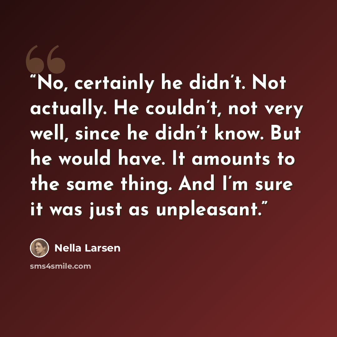 “No, certainly he didn’t. Not actually. He couldn’t, not very well, since he didn’t know. But he would have. It amounts to the same thing. And I’m sure it was just as unpleasant.” quote by Nella Larsen