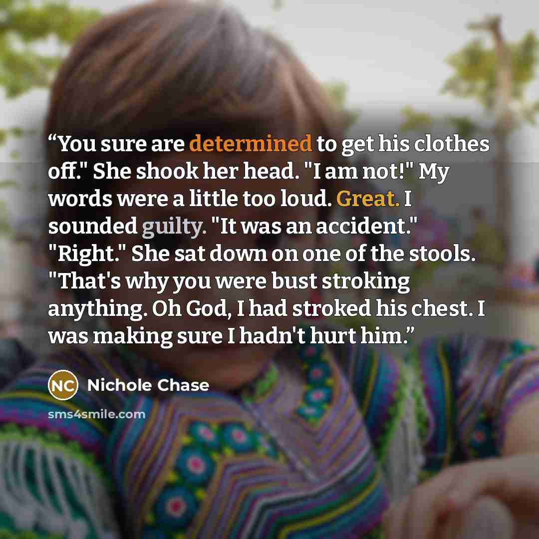 “You sure are determined to get his clothes off." She shook her head. "I am not!" My words were a little too loud. Great. I sounded guilty. "It was an accident." "Right." She sat down on one of the stools. "That's why you were bust stroking anything. Oh God, I had stroked his chest. I was making…” quote by Nichole Chase