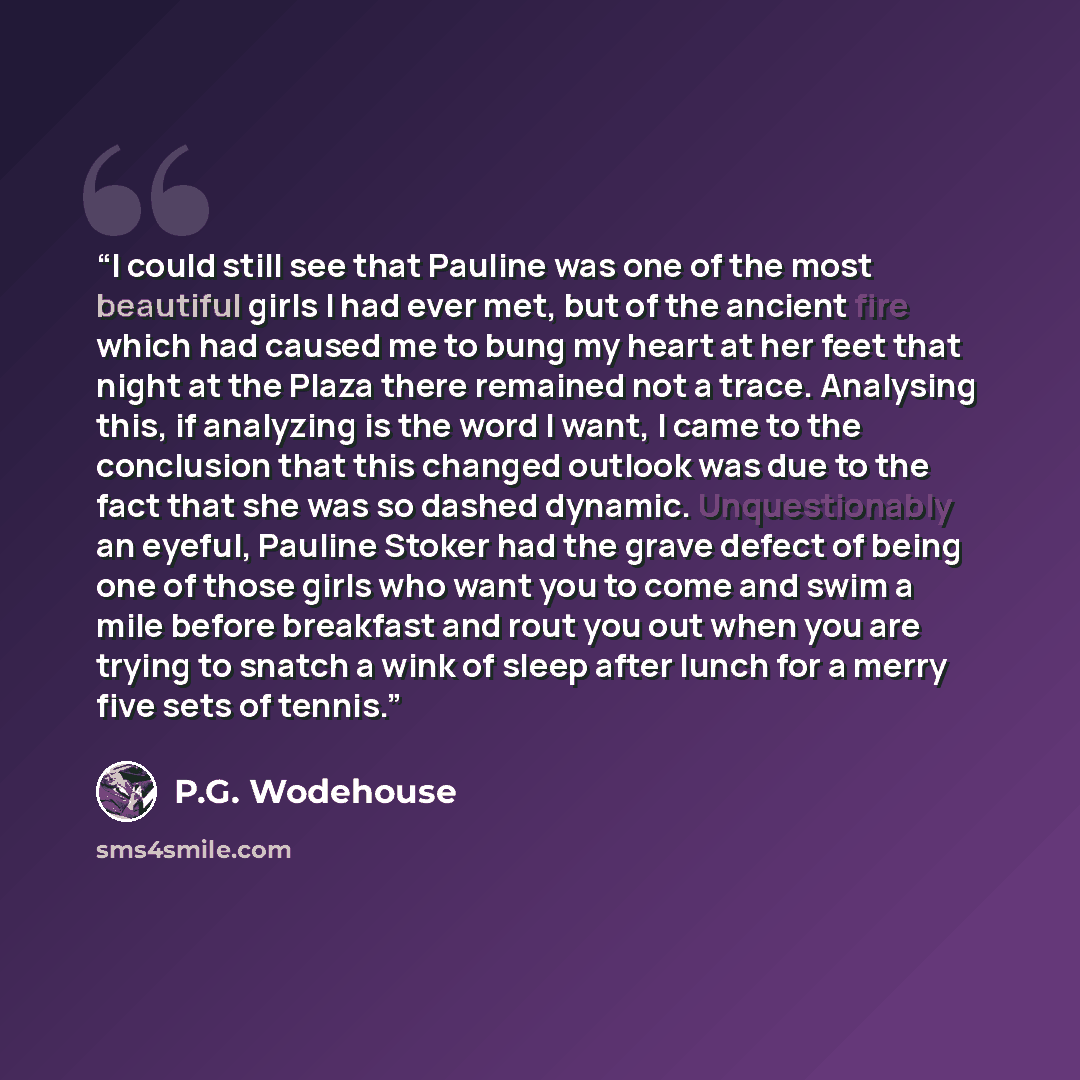 “I could still see that Pauline was one of the most beautiful girls I had ever met, but of the ancient fire which had caused me to bung my heart at her feet that night at the Plaza there remained not a trace. Analysing this, if analyzing is the word I want, I came to the conclusion that this…” quote by P.G. Wodehouse