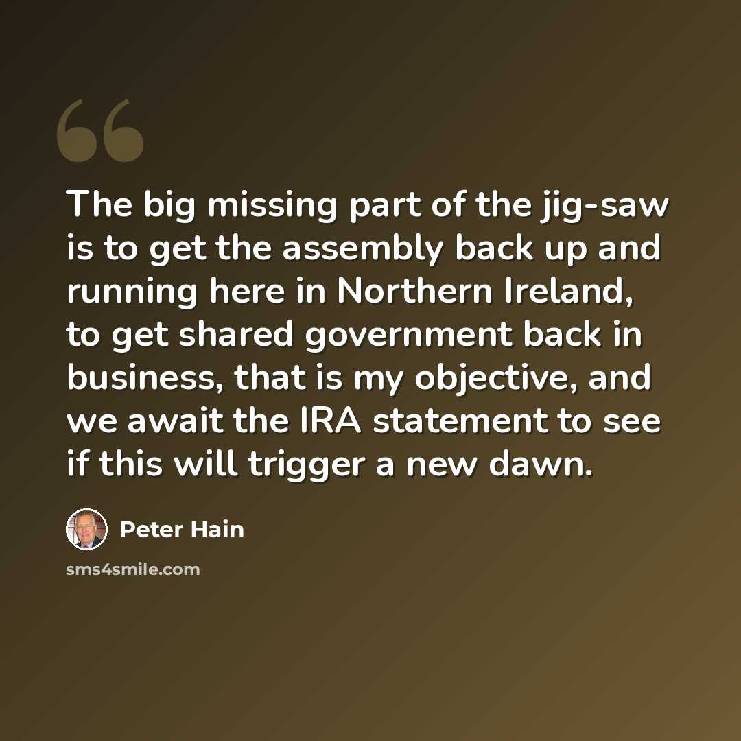 “The big missing part of the jig-saw is to get the assembly back up and running here in Northern Ireland, to get shared government back in business, that is my objective, and we await the IRA statement to see if this will trigger a new dawn.” quote by Peter Hain