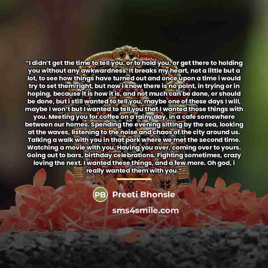 “I didn’t get the time to tell you, or to hold you, or get there to holding you without any awkwardness. It breaks my heart, not a little but a lot, to see how things have turned out and once upon a time i would try to set them right, but now i know there is no point, in trying or in hoping…” quote by Preeti Bhonsle