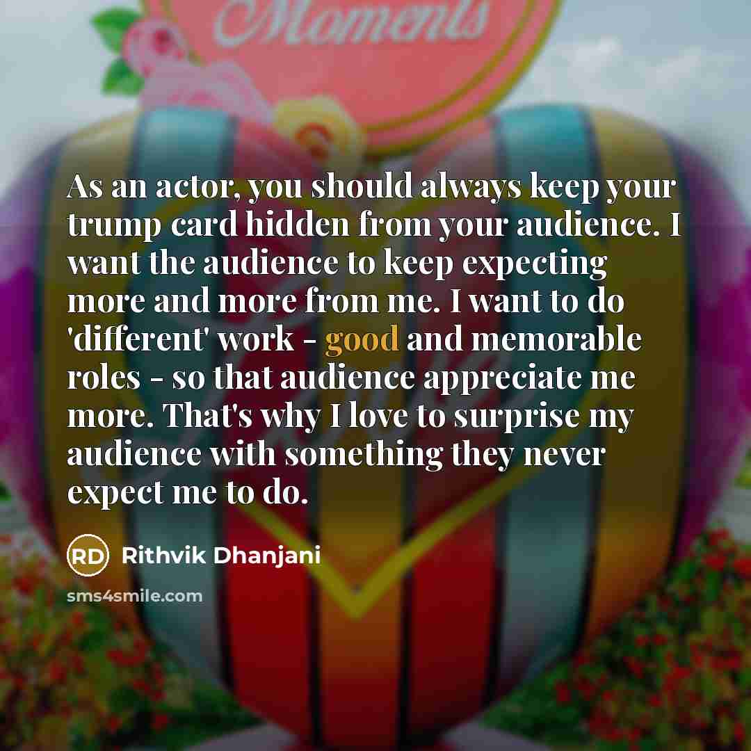 “As an actor, you should always keep your trump card hidden from your audience. I want the audience to keep expecting more and more from me. I want to do 'different' work - good and memorable roles - so that audience appreciate me more. That's why I love to surprise my audience with something they…” quote by Rithvik Dhanjani