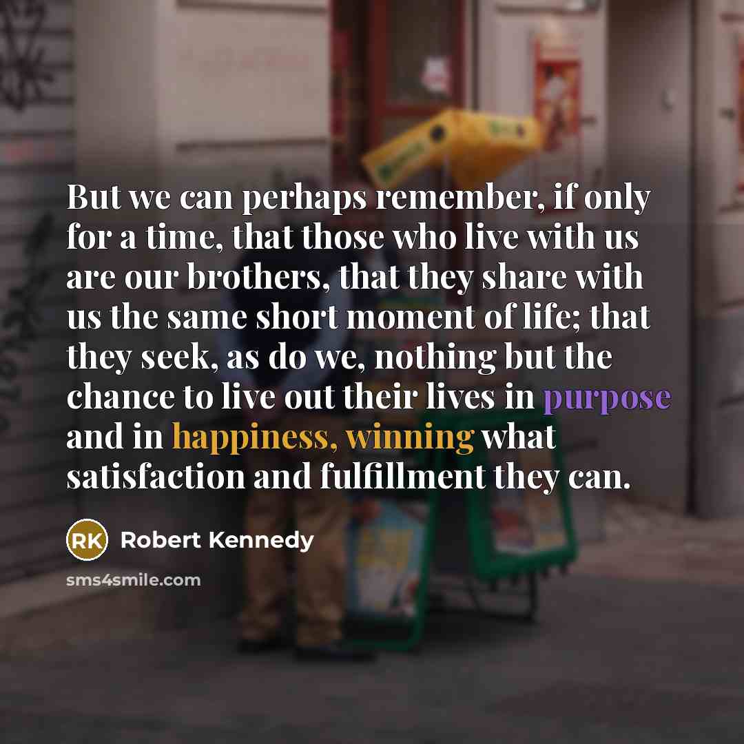 “But we can perhaps remember, if only for a time, that those who live with us are our brothers, that they share with us the same short moment of life; that they seek, as do we, nothing but the chance to live out their lives in purpose and in happiness, winning what satisfaction and fulfillment they…” quote by Robert Kennedy