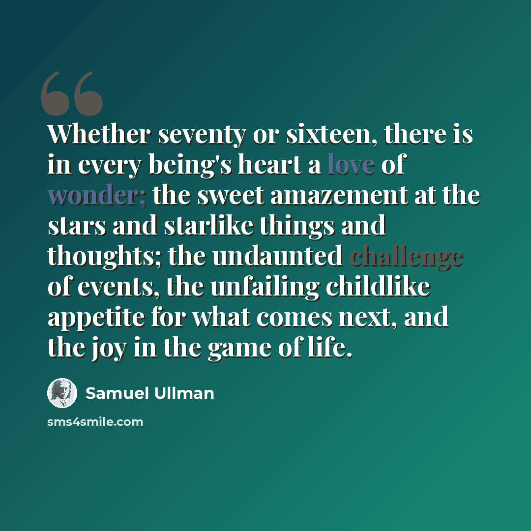 “Whether seventy or sixteen, there is in every being's heart a love of wonder; the sweet amazement at the stars and starlike things and thoughts; the undaunted challenge of events, the unfailing childlike appetite for what comes next, and the joy in the game of life.” quote by Samuel Ullman