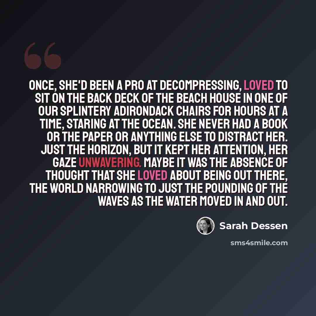 “Once, she'd been a pro at decompressing, loved to sit on the back deck of the beach house in one of our splintery Adirondack chairs for hours at a time, staring at the ocean. She never had a book or the paper or anything else to distract her. Just the horizon, but it kept her attention, her gaze…” quote by Sarah Dessen