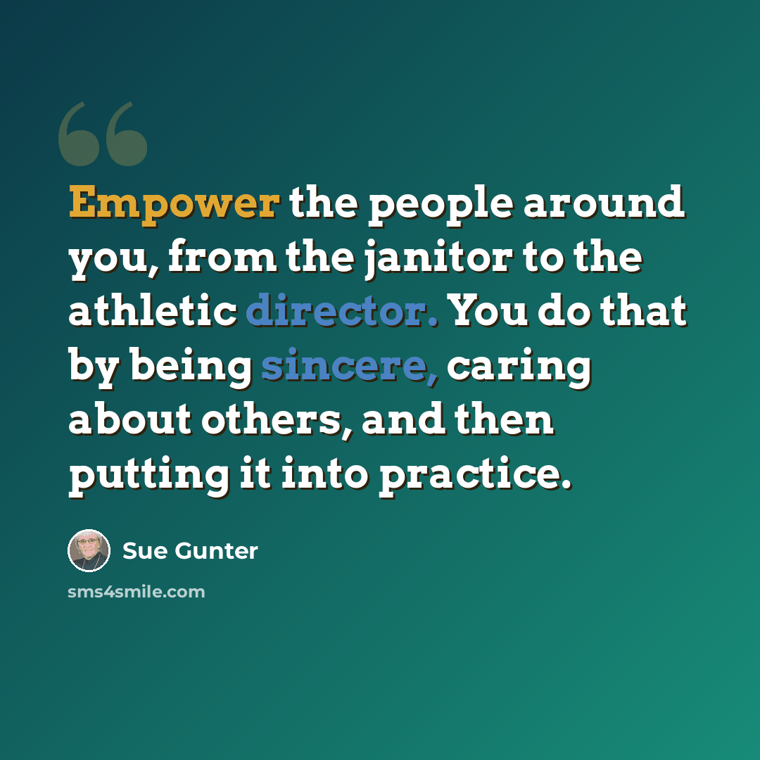 “Empower the people around you, from the janitor to the athletic director. You do that by being sincere, caring about others, and then putting it into practice.” quote by Sue Gunter