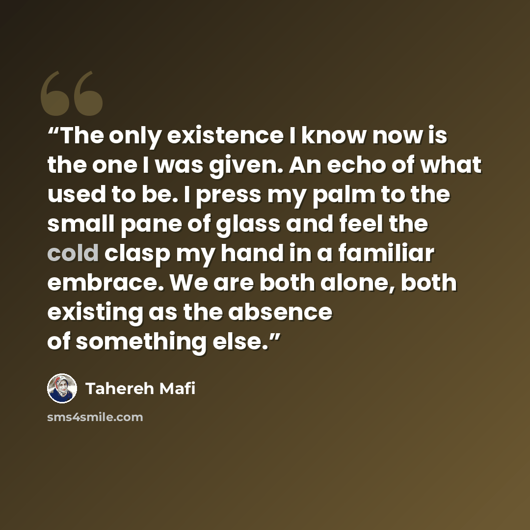 “The only existence I know now is the one I was given. An echo of what used to be. I press my palm to the small pane of glass and feel the cold clasp my hand in a familiar embrace. We are both alone, both existing as the absence of something else.” quote by Tahereh Mafi