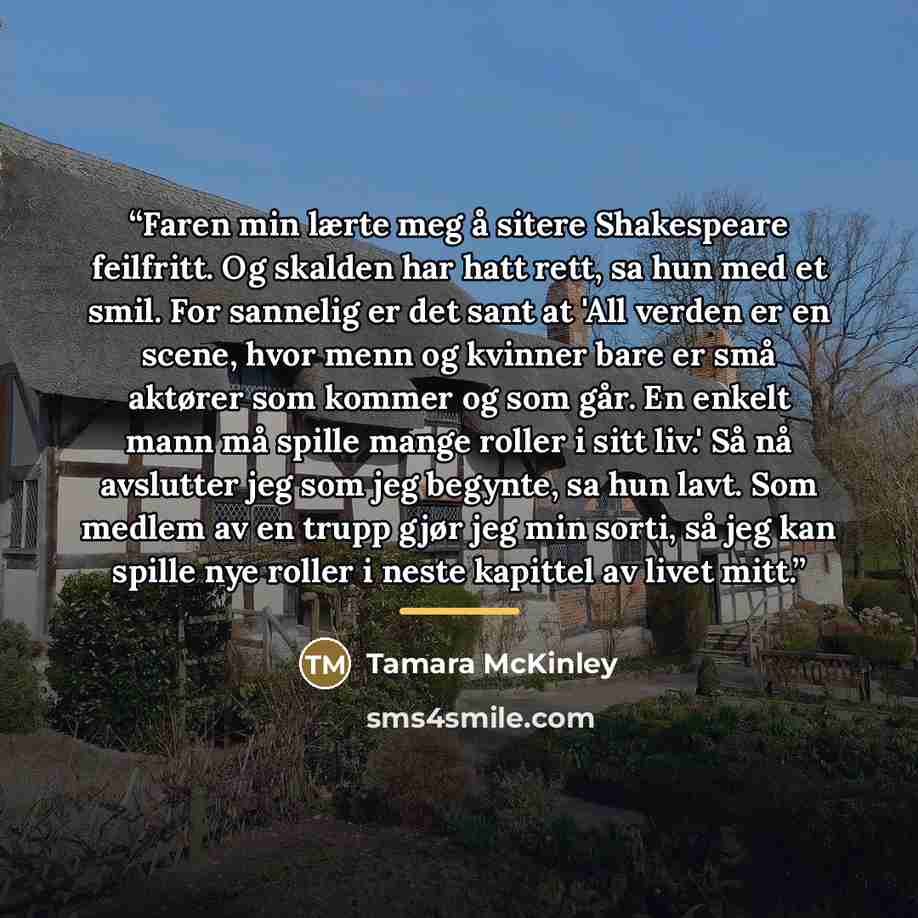 “Faren min lærte meg å sitere Shakespeare feilfritt. Og skalden har hatt rett, sa hun med et smil. For sannelig er det sant at 'All verden er en scene, hvor menn og kvinner bare er små aktører som kommer og som går. En enkelt mann må spille mange roller i sitt liv.' Så nå avslutter jeg som jeg…” quote by Tamara McKinley