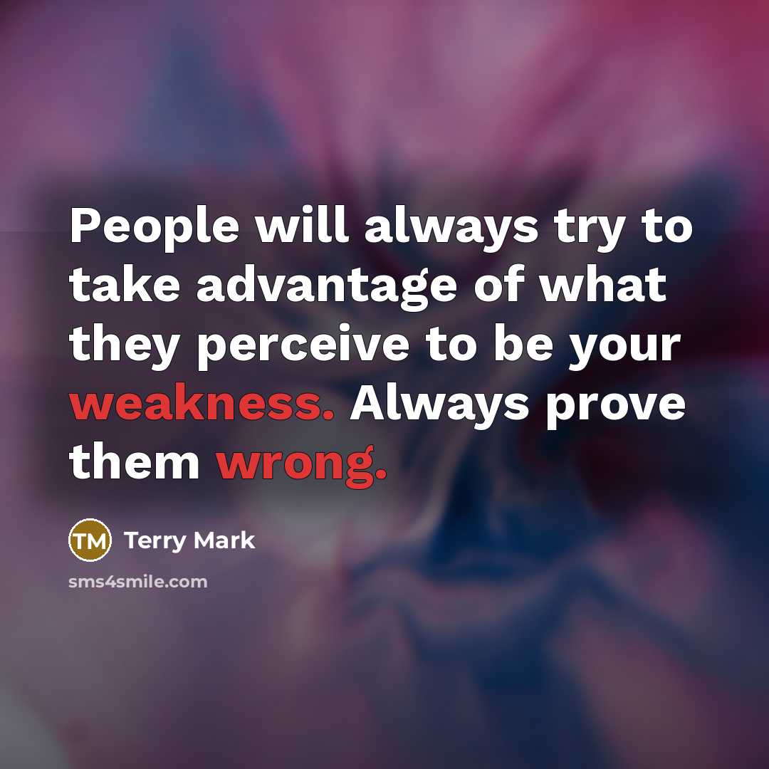 “People will always try to take advantage of what they perceive to be your weakness. Always prove them wrong.” quote by Terry Mark