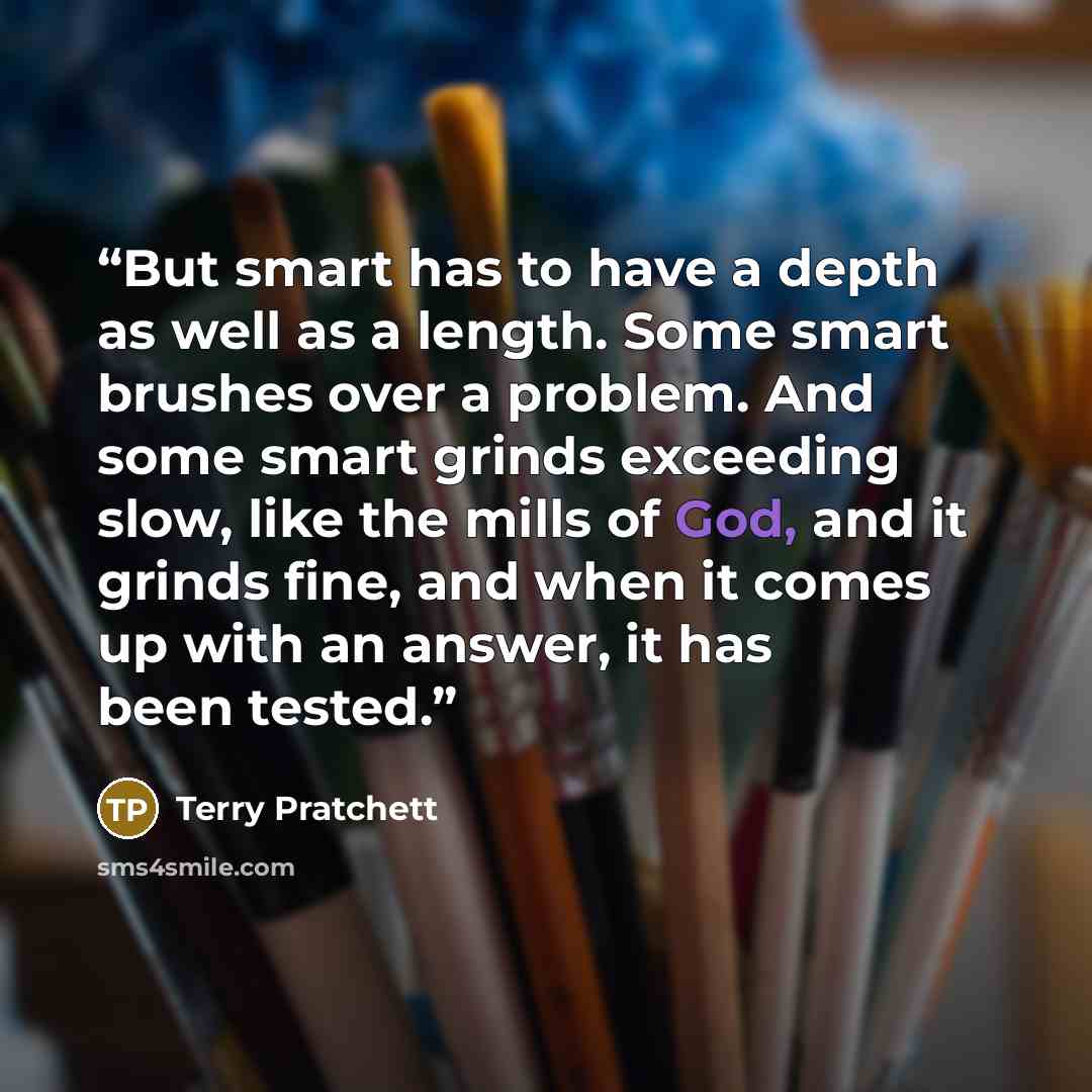 “But smart has to have a depth as well as a length. Some smart brushes over a problem. And some smart grinds exceeding slow, like the mills of God, and it grinds fine, and when it comes up with an answer, it has been tested.” quote by Terry Pratchett