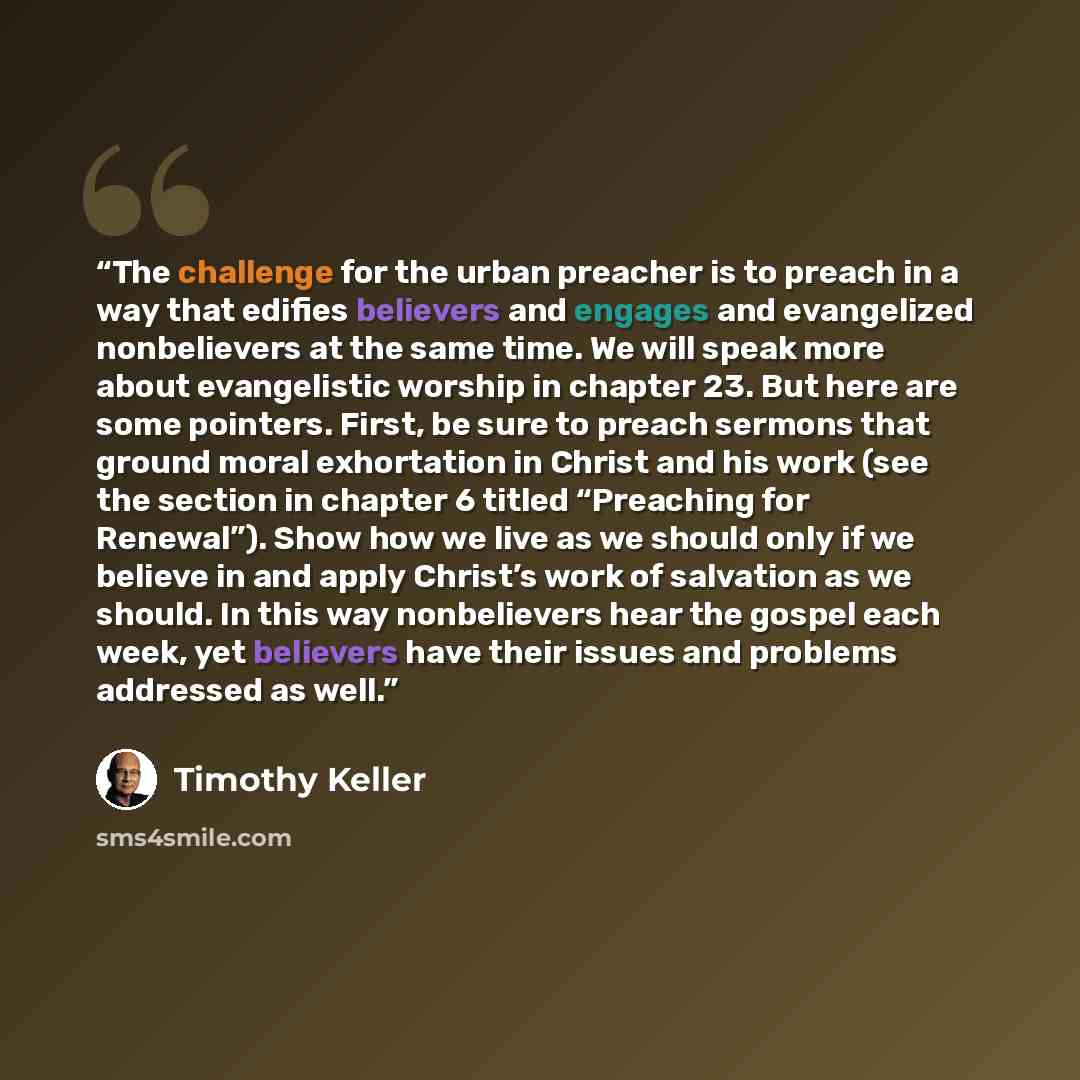 “The challenge for the urban preacher is to preach in a way that edifies believers and engages and evangelized nonbelievers at the same time. We will speak more about evangelistic worship in chapter 23. But here are some pointers. First, be sure to preach sermons that ground moral exhortation in…” quote by Timothy Keller