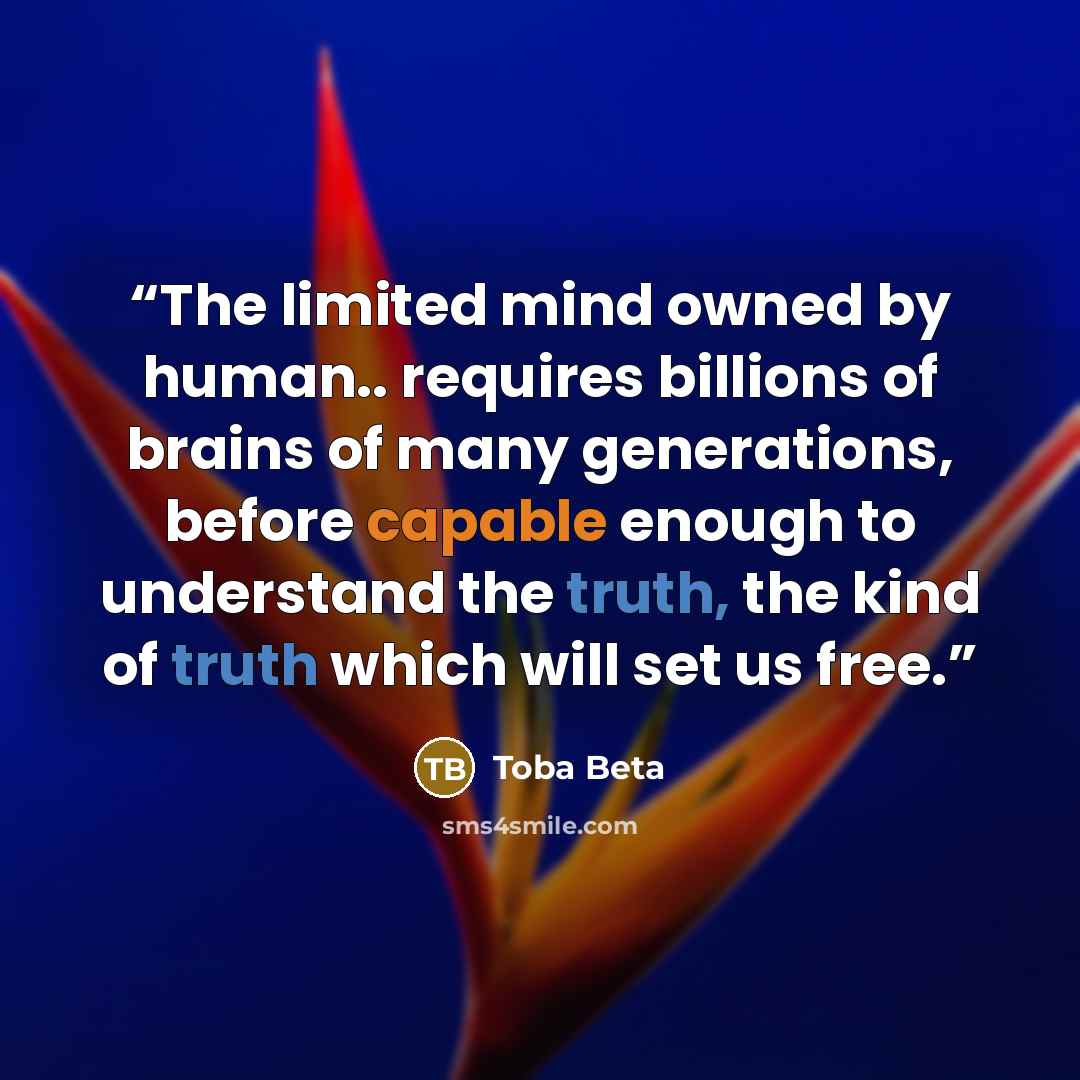 “The limited mind owned by human.. requires billions of brains of many generations, before capable enough to understand the truth, the kind of truth which will set us free.” quote by Toba Beta