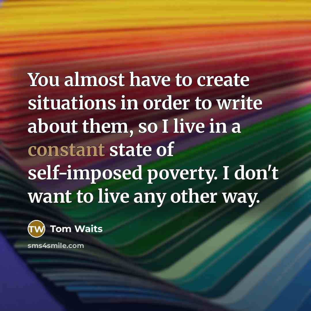 “You almost have to create situations in order to write about them, so I live in a constant state of self-imposed poverty. I don't want to live any other way.” quote by Tom Waits