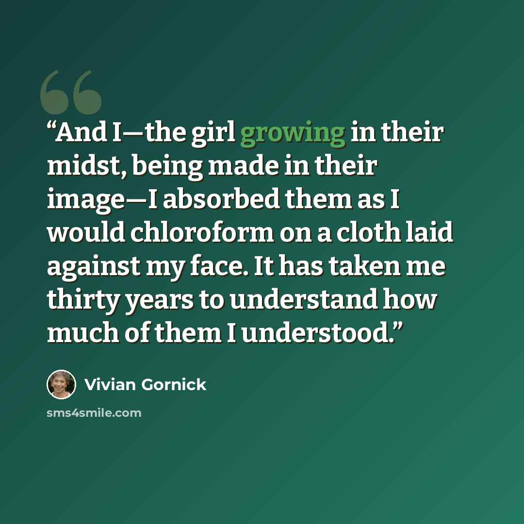 “And I—the girl growing in their midst, being made in their image—I absorbed them as I would chloroform on a cloth laid against my face. It has taken me thirty years to understand how much of them I understood.” quote by Vivian Gornick