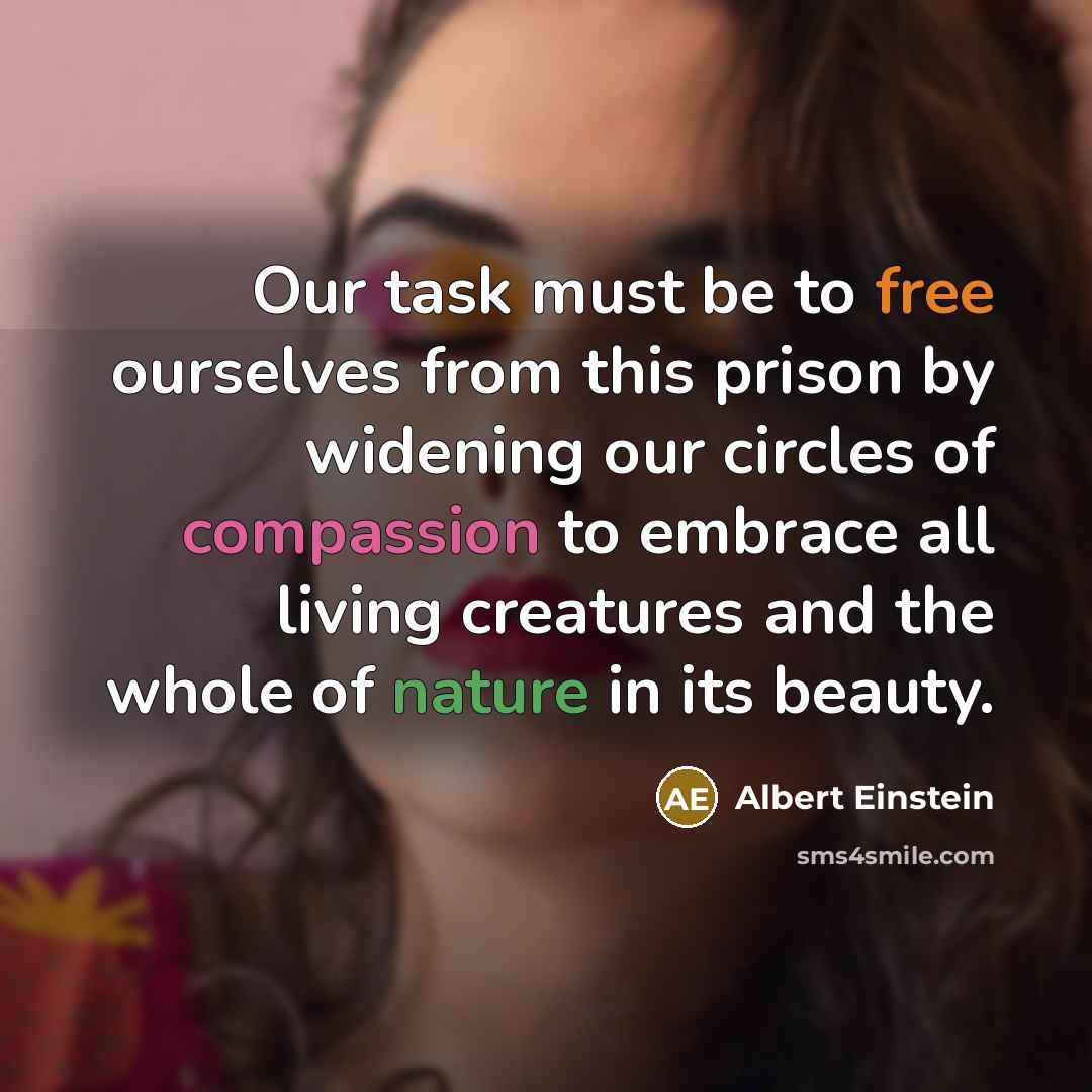 “Our task must be to free ourselves from this prison by widening our circles of compassion to embrace all living creatures and the whole of nature in its beauty.” quote by Albert Einstein