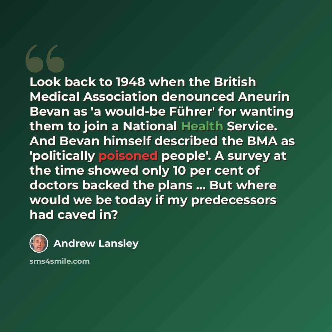 “Look back to 1948 when the British Medical Association denounced Aneurin Bevan as 'a would-be Führer' for wanting them to join a National Health Service. And Bevan himself described the BMA as 'politically poisoned people'. A survey at the time showed only 10 per cent of doctors backed the plans…” quote by Andrew Lansley
