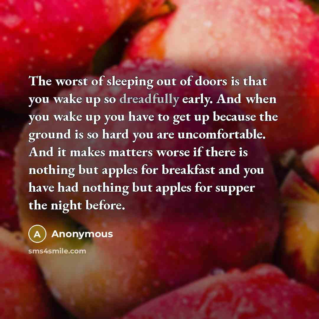 “The worst of sleeping out of doors is that you wake up so dreadfully early. And when you wake up you have to get up because the ground is so hard you are uncomfortable. And it makes matters worse if there is nothing but apples for breakfast and you have had nothing but apples for supper the night…” quote by Anonymous