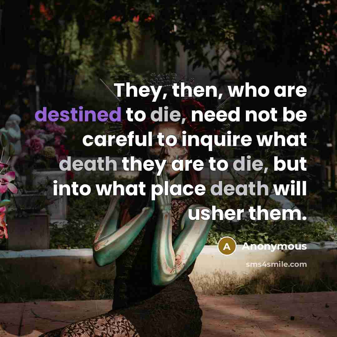 “They, then, who are destined to die, need not be careful to inquire what death they are to die, but into what place death will usher them.” quote by Anonymous