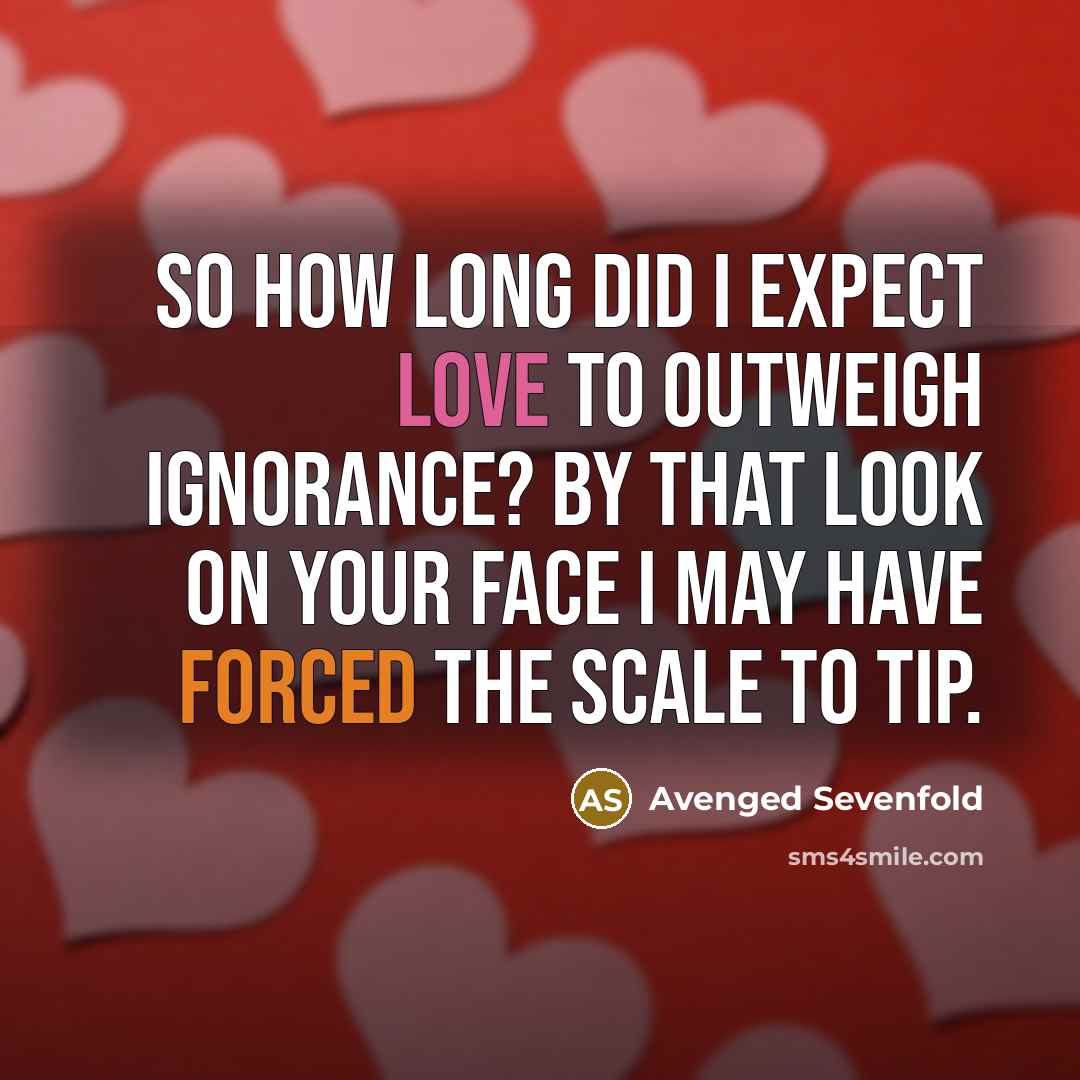 “So how long did I expect love to outweigh ignorance? By that look on your face I may have forced the scale to tip.” quote by Avenged Sevenfold