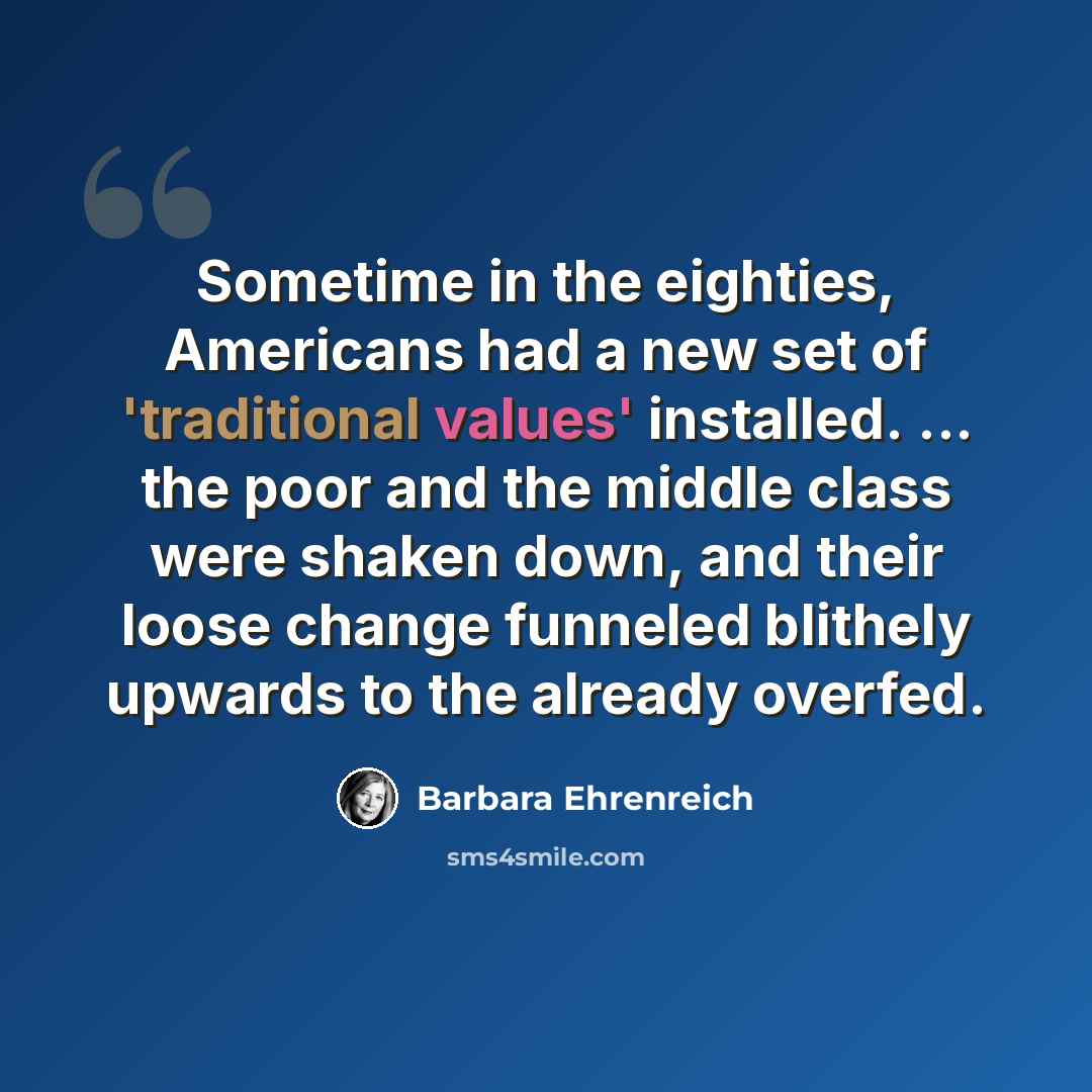 “Sometime in the eighties, Americans had a new set of 'traditional values' installed. ... the poor and the middle class were shaken down, and their loose change funneled blithely upwards to the already overfed.” quote by Barbara Ehrenreich