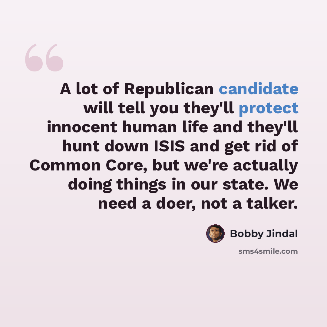 “A lot of Republican candidate will tell you they'll protect innocent human life and they'll hunt down ISIS and get rid of Common Core, but we're actually doing things in our state. We need a doer, not a talker.” quote by Bobby Jindal