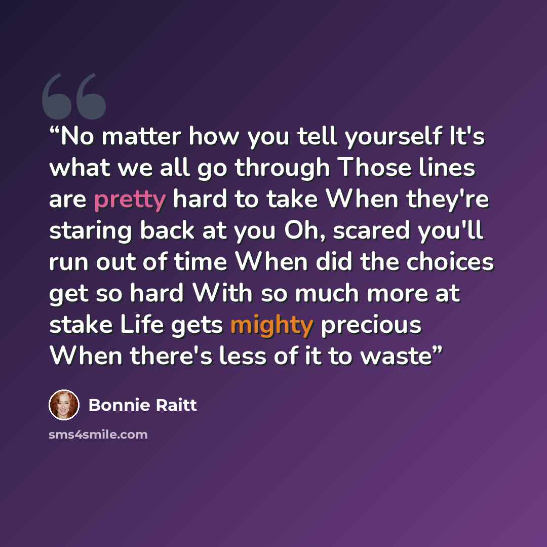 “No matter how you tell yourself It's what we all go through Those lines are pretty hard to take When they're staring back at you Oh, scared you'll run out of time When did the choices get so hard With so much more at stake Life gets mighty precious When there's less of it to waste” quote by Bonnie Raitt