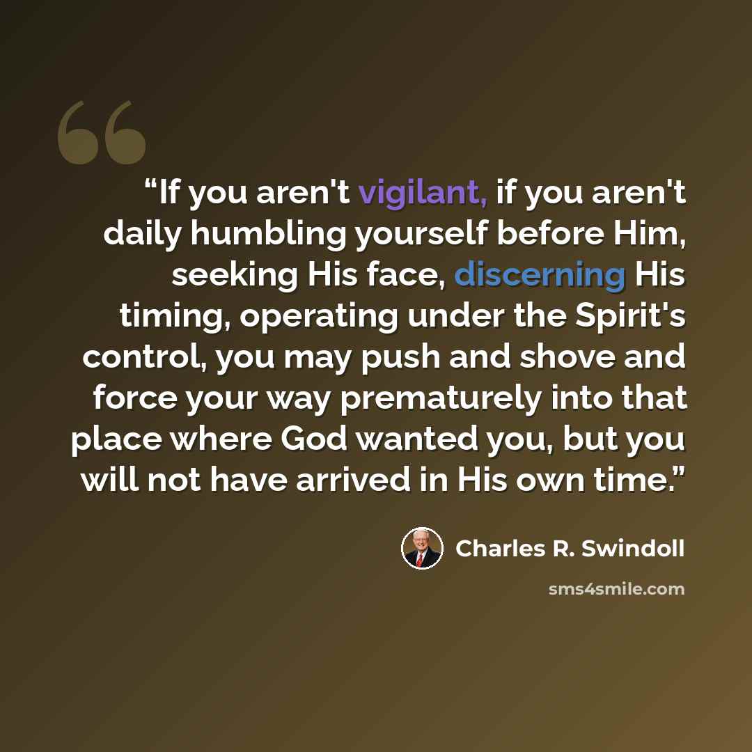 “If you aren't vigilant, if you aren't daily humbling yourself before Him, seeking His face, discerning His timing, operating under the Spirit's control, you may push and shove and force your way prematurely into that place where God wanted you, but you will not have arrived in His own time.” quote by Charles R. Swindoll