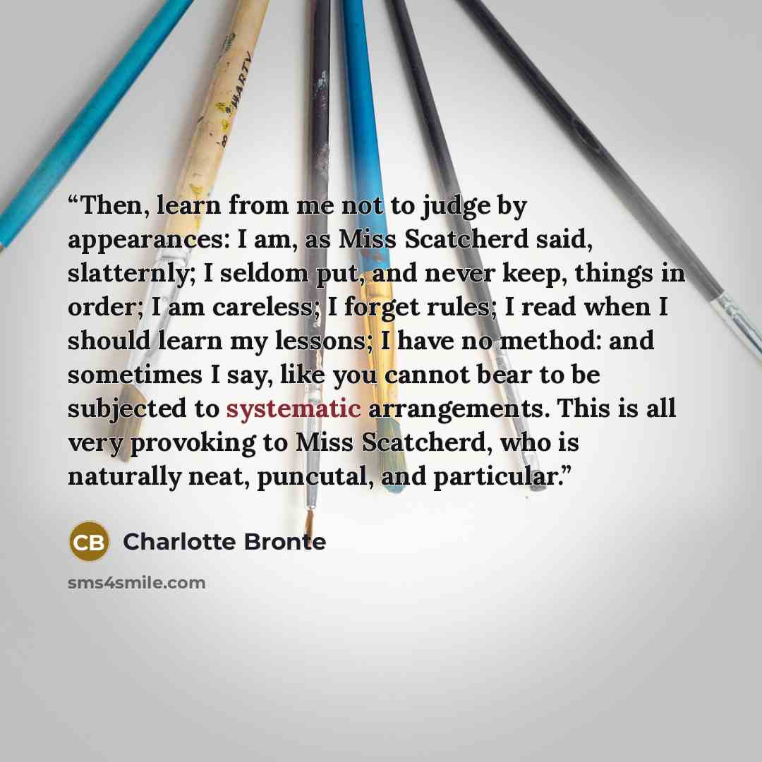 “Then, learn from me not to judge by appearances: I am, as Miss Scatcherd said, slatternly; I seldom put, and never keep, things in order; I am careless; I forget rules; I read when I should learn my lessons; I have no method: and sometimes I say, like you cannot bear to be subjected to systematic…” quote by Charlotte Brontë