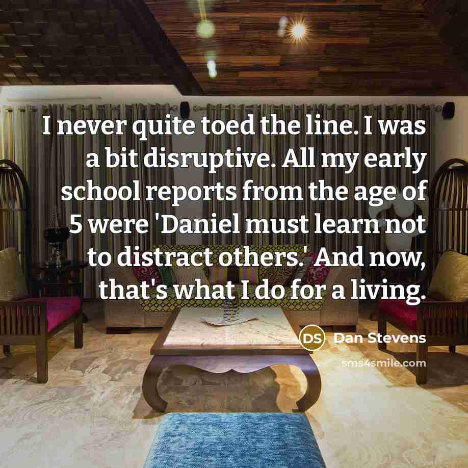 “I never quite toed the line. I was a bit disruptive. All my early school reports from the age of 5 were 'Daniel must learn not to distract others.' And now, that's what I do for a living.” quote by Dan Stevens