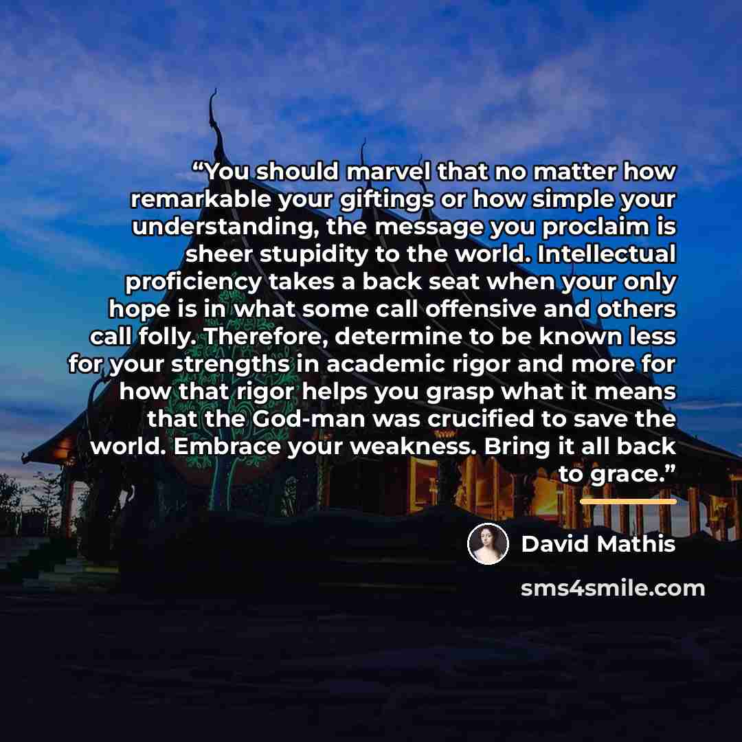 “You should marvel that no matter how remarkable your giftings or how simple your understanding, the message you proclaim is sheer stupidity to the world. Intellectual proficiency takes a back seat when your only hope is in what some call offensive and others call folly. Therefore, determine to be…” quote by David Mathis