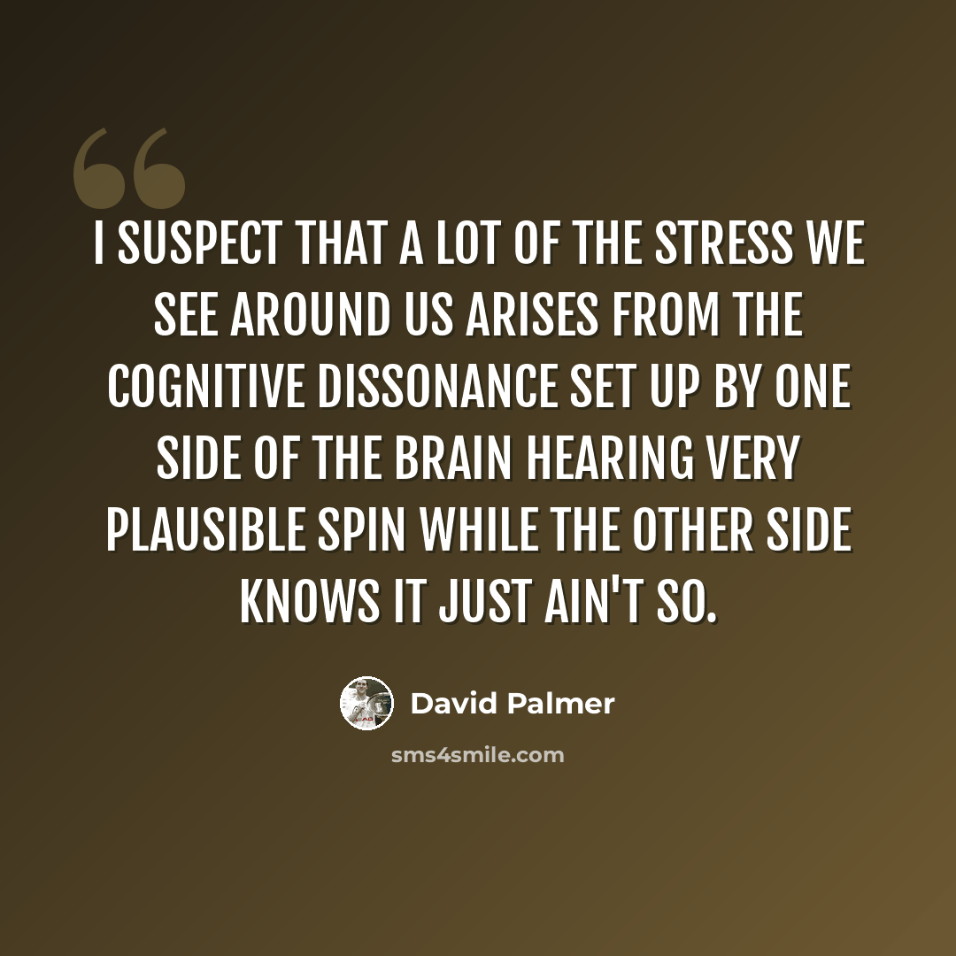 “I suspect that a lot of the stress we see around us arises from the cognitive dissonance set up by one side of the brain hearing very plausible spin while the other side knows it just ain't so.” quote by David Palmer