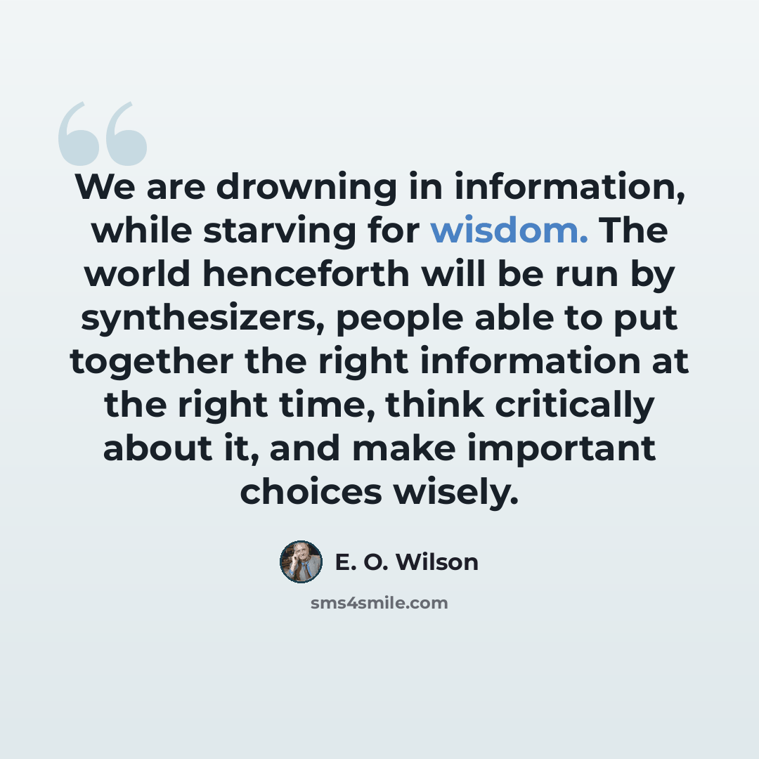 “We are drowning in information, while starving for wisdom. The world henceforth will be run by synthesizers, people able to put together the right information at the right time, think critically about it, and make important choices wisely.” quote by E. O. Wilson