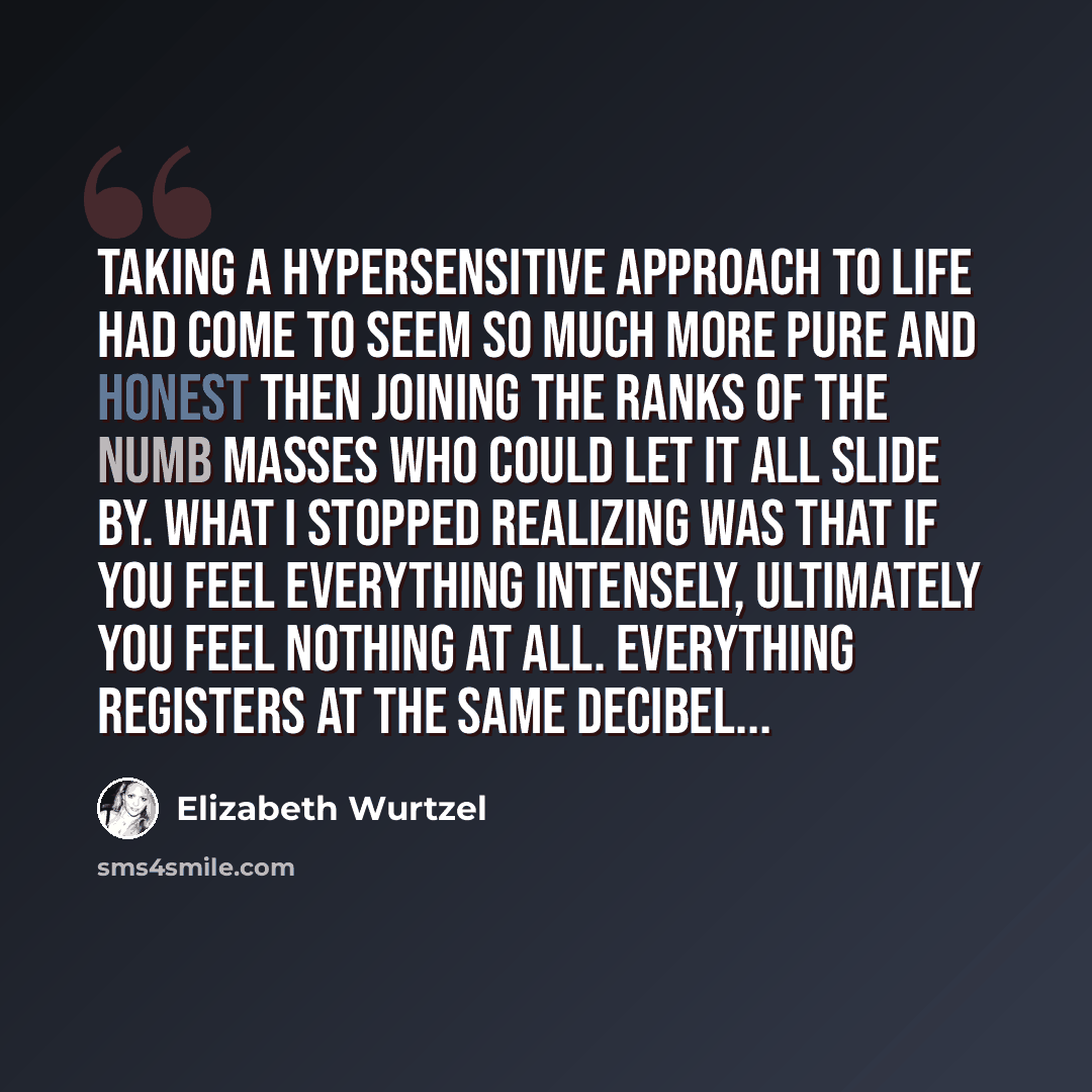 “Taking a hypersensitive approach to life had come to seem so much more pure and honest then joining the ranks of the numb masses who could let it all slide by. What I stopped realizing was that if you feel everything intensely, ultimately you feel nothing at all. Everything registers at the same…” quote by Elizabeth Wurtzel