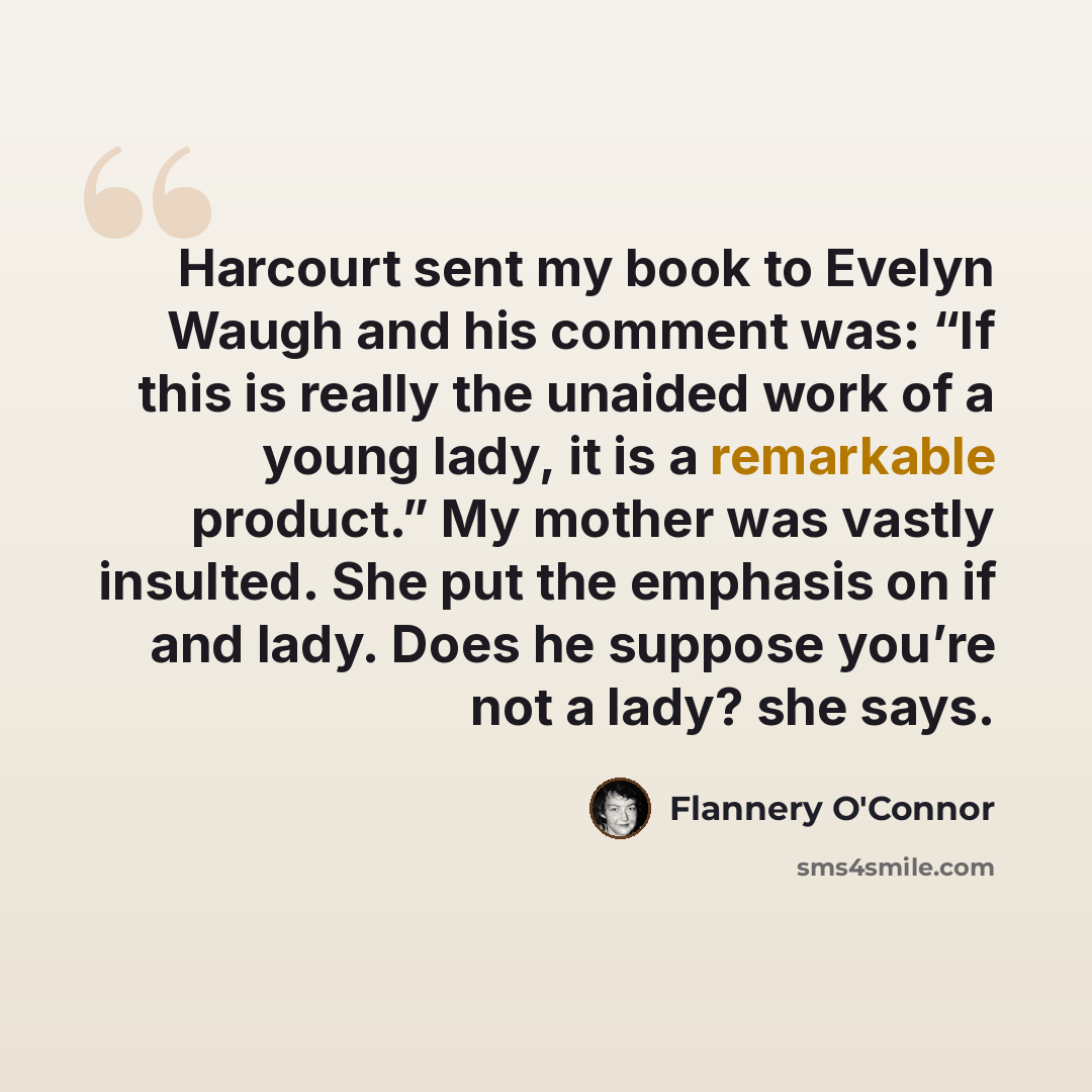 “Harcourt sent my book to Evelyn Waugh and his comment was: “If this is really the unaided work of a young lady, it is a remarkable product.” My mother was vastly insulted. She put the emphasis on if and lady. Does he suppose you’re not a lady? she says.” quote by Flannery O'Connor