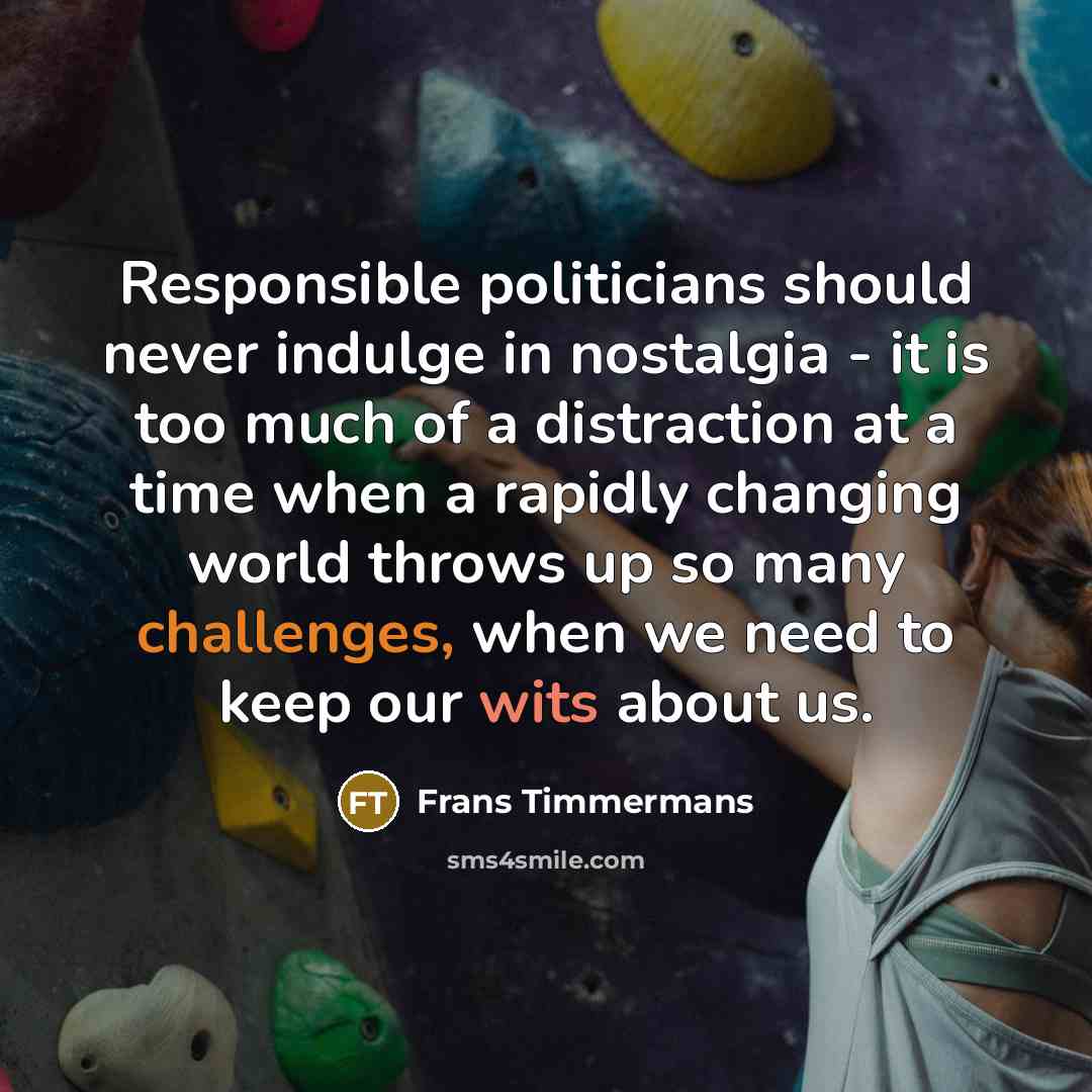 “Responsible politicians should never indulge in nostalgia - it is too much of a distraction at a time when a rapidly changing world throws up so many challenges, when we need to keep our wits about us.” quote by Frans Timmermans