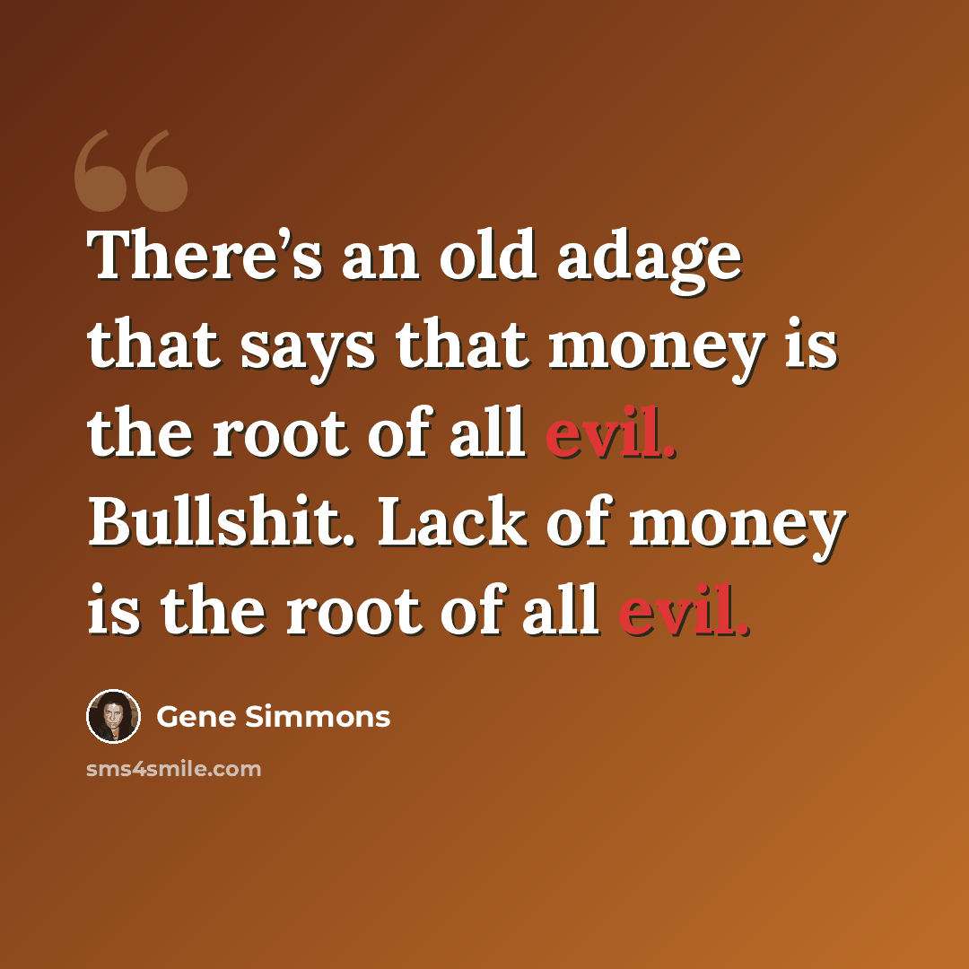 “There’s an old adage that says that money is the root of all evil. Bullshit. Lack of money is the root of all evil.” quote by Gene Simmons