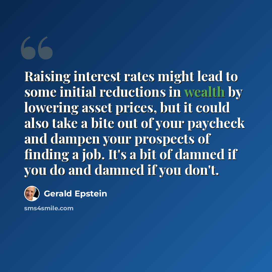 “Raising interest rates might lead to some initial reductions in wealth by lowering asset prices, but it could also take a bite out of your paycheck and dampen your prospects of finding a job. It's a bit of damned if you do and damned if you don't.” quote by Gerald Epstein