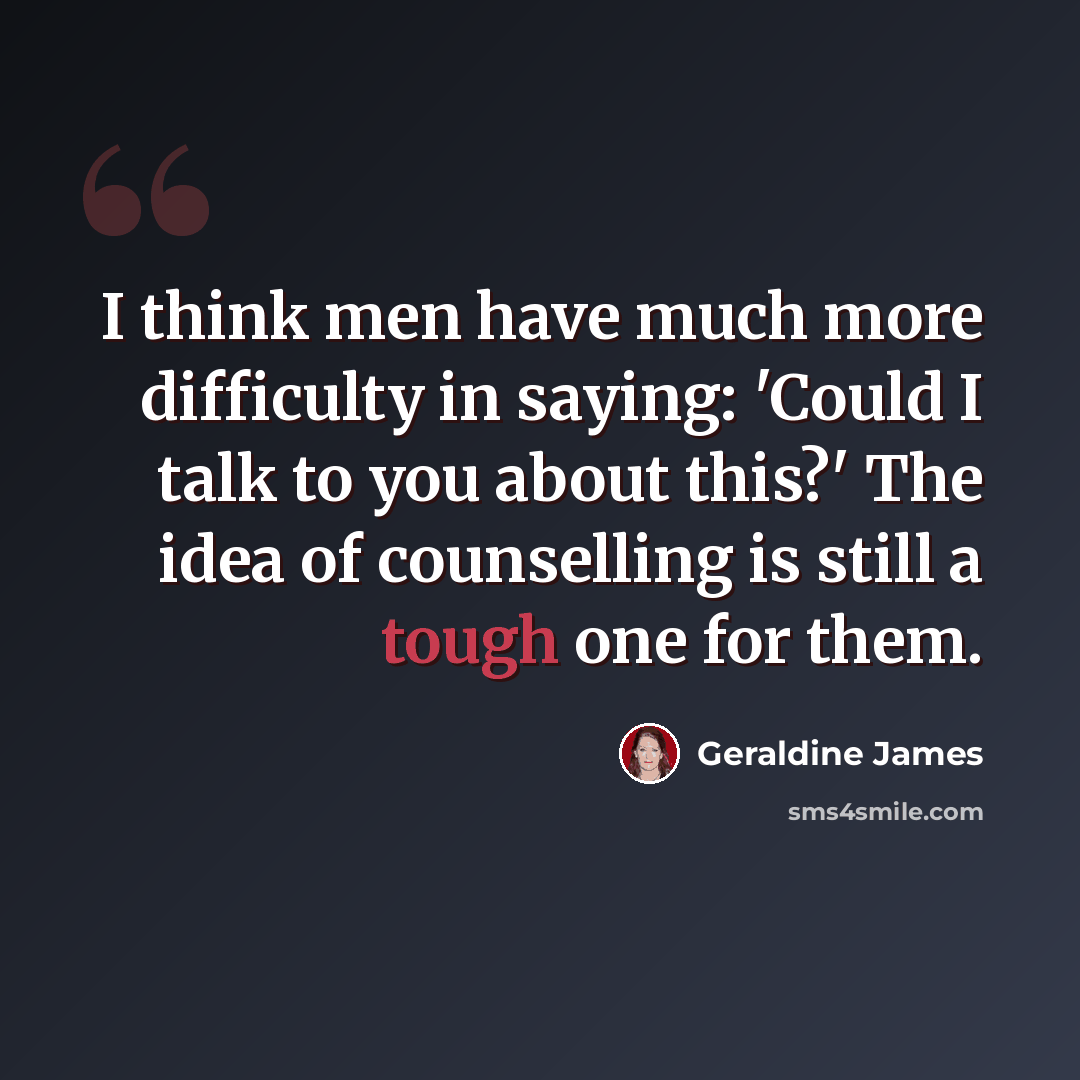 “I think men have much more difficulty in saying: 'Could I talk to you about this?' The idea of counselling is still a tough one for them.” quote by Geraldine James