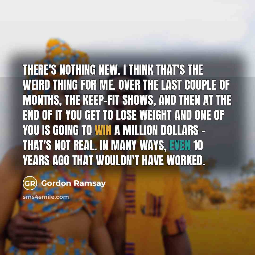 “There's nothing new. I think that's the weird thing for me. Over the last couple of months, the keep-fit shows, and then at the end of it you get to lose weight and one of you is going to win a million dollars - that's not real. In many ways, even 10 years ago that wouldn't have worked.” quote by Gordon Ramsay