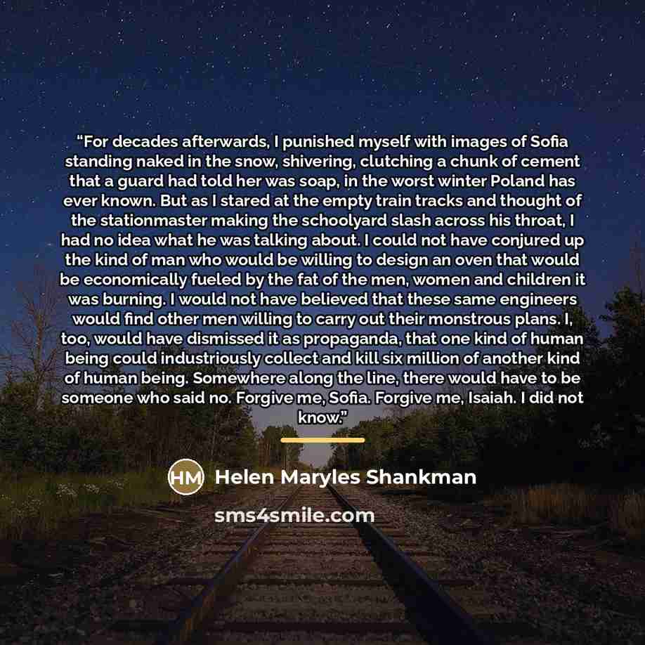 “For decades afterwards, I punished myself with images of Sofia standing naked in the snow, shivering, clutching a chunk of cement that a guard had told her was soap, in the worst winter Poland has ever known. But as I stared at the empty train tracks and thought of the stationmaster making the…” quote by Helen Maryles Shankman
