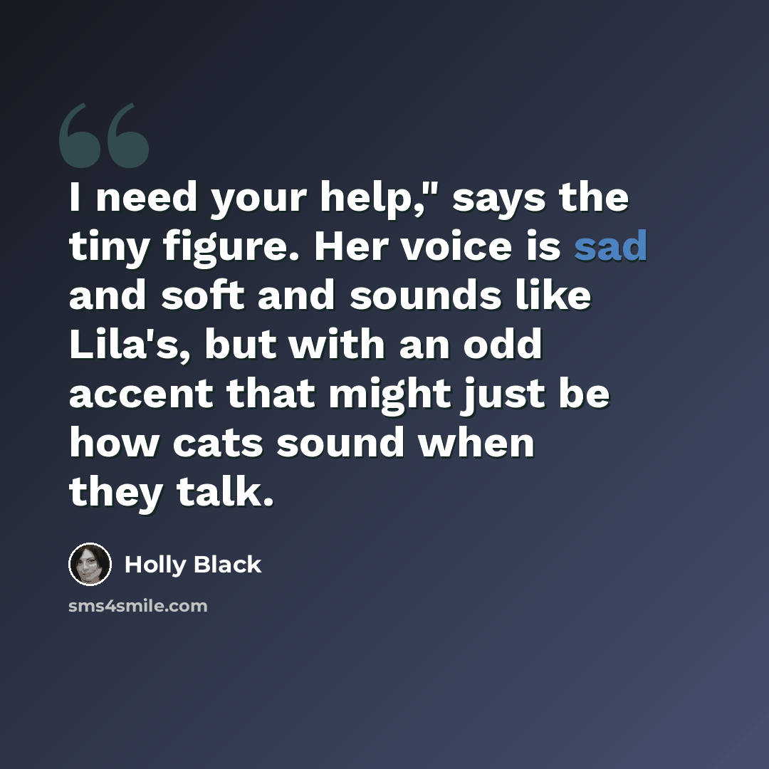 “I need your help," says the tiny figure. Her voice is sad and soft and sounds like Lila's, but with an odd accent that might just be how cats sound when they talk.” quote by Holly Black