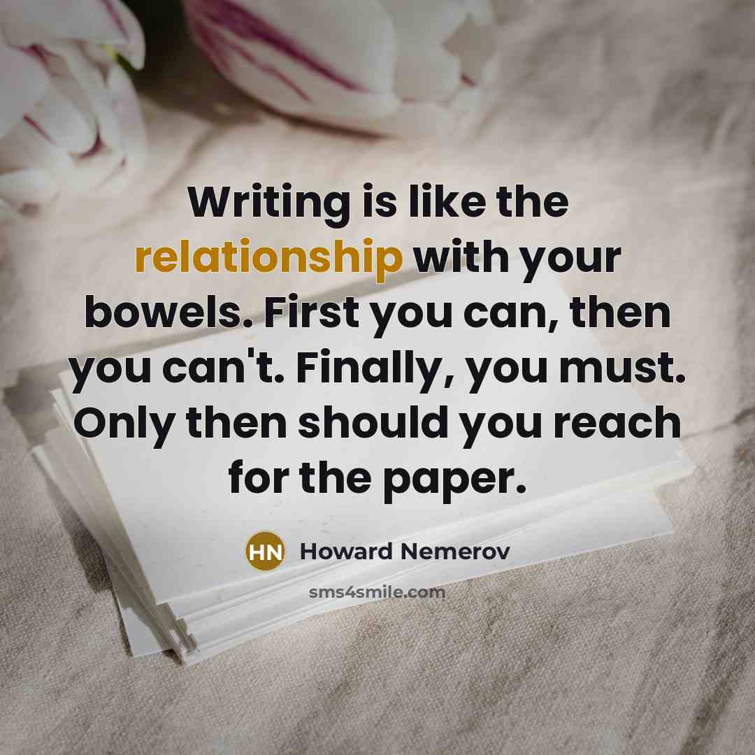 “Writing is like the relationship with your bowels. First you can, then you can't. Finally, you must. Only then should you reach for the paper.” quote by Howard Nemerov