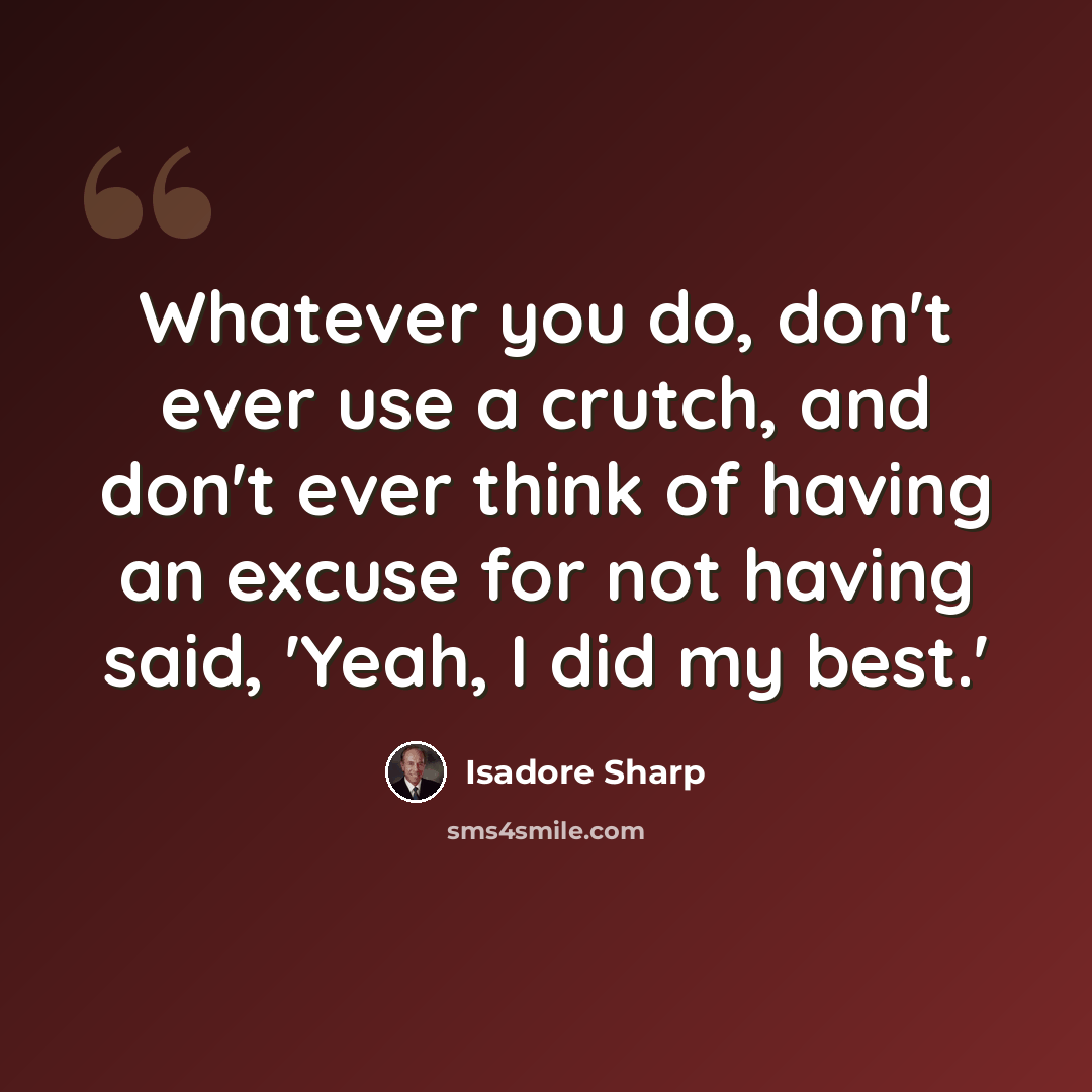 “Whatever you do, don't ever use a crutch, and don't ever think of having an excuse for not having said, 'Yeah, I did my best.'” quote by Isadore Sharp