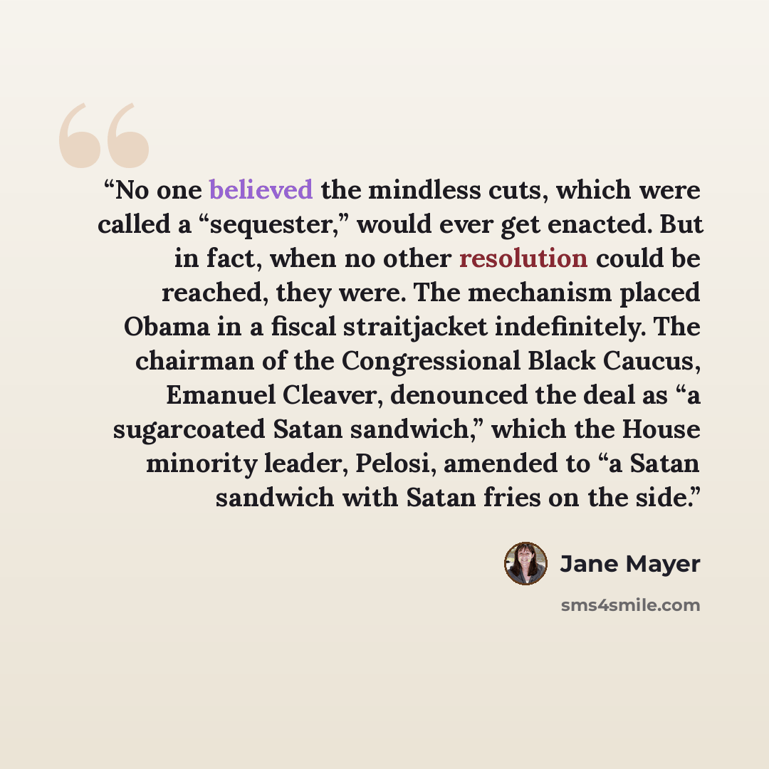 “No one believed the mindless cuts, which were called a “sequester,” would ever get enacted. But in fact, when no other resolution could be reached, they were. The mechanism placed Obama in a fiscal straitjacket indefinitely. The chairman of the Congressional Black Caucus, Emanuel Cleaver…” quote by Jane Mayer