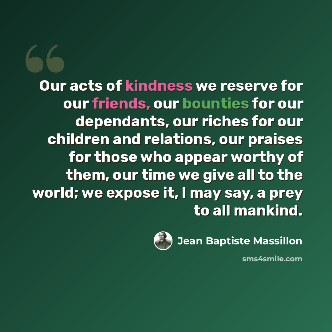 “Our acts of kindness we reserve for our friends, our bounties for our dependants, our riches for our children and relations, our praises for those who appear worthy of them, our time we give all to the world; we expose it, I may say, a prey to all mankind.” quote by Jean Baptiste Massillon