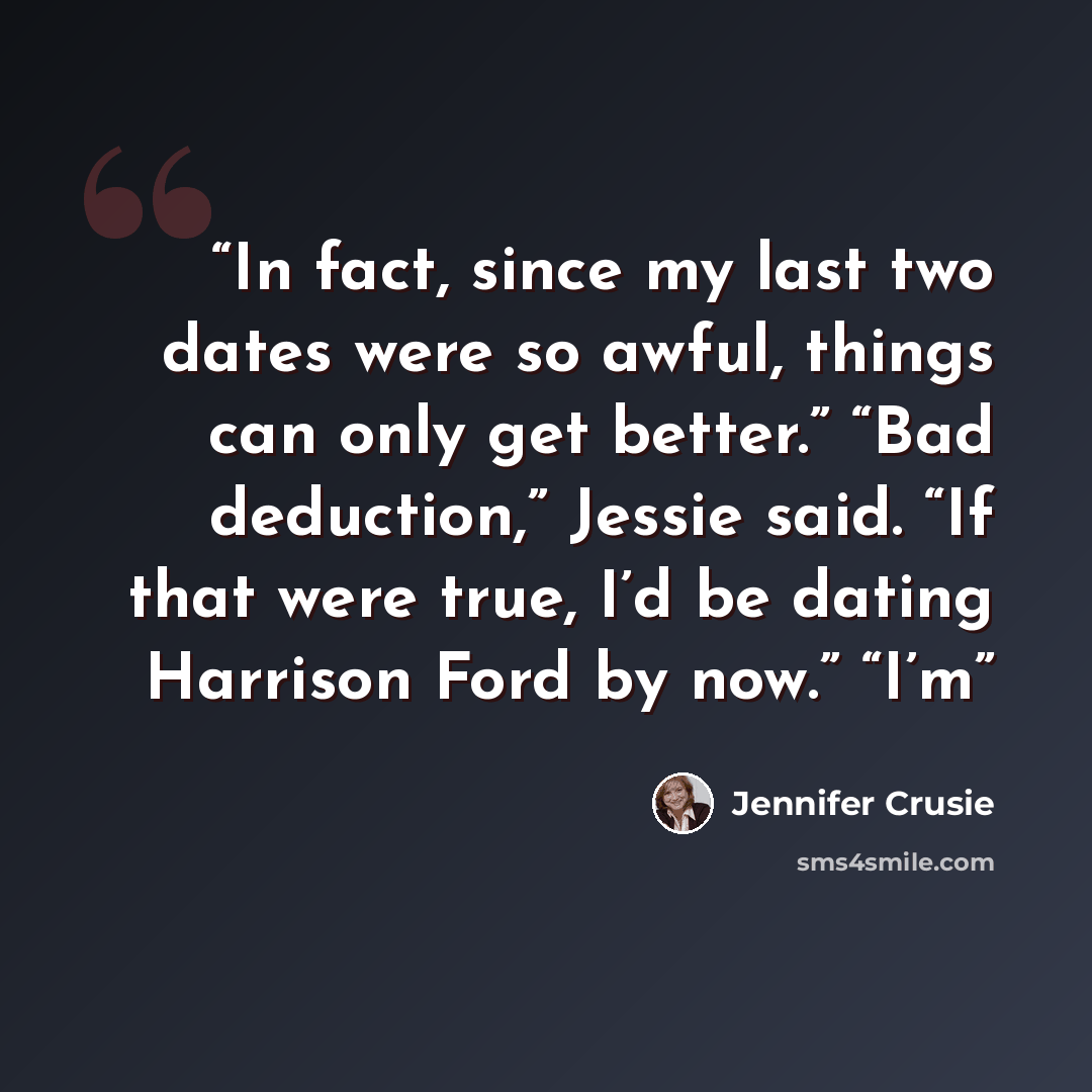 “In fact, since my last two dates were so awful, things can only get better.” “Bad deduction,” Jessie said. “If that were true, I’d be dating Harrison Ford by now.” “I’m” quote by Jennifer Crusie