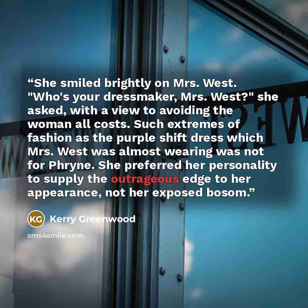 “She smiled brightly on Mrs. West. "Who's your dressmaker, Mrs. West?" she asked, with a view to avoiding the woman all costs. Such extremes of fashion as the purple shift dress which Mrs. West was almost wearing was not for Phryne. She preferred her personality to supply the outrageous edge to her…” quote by Kerry Greenwood
