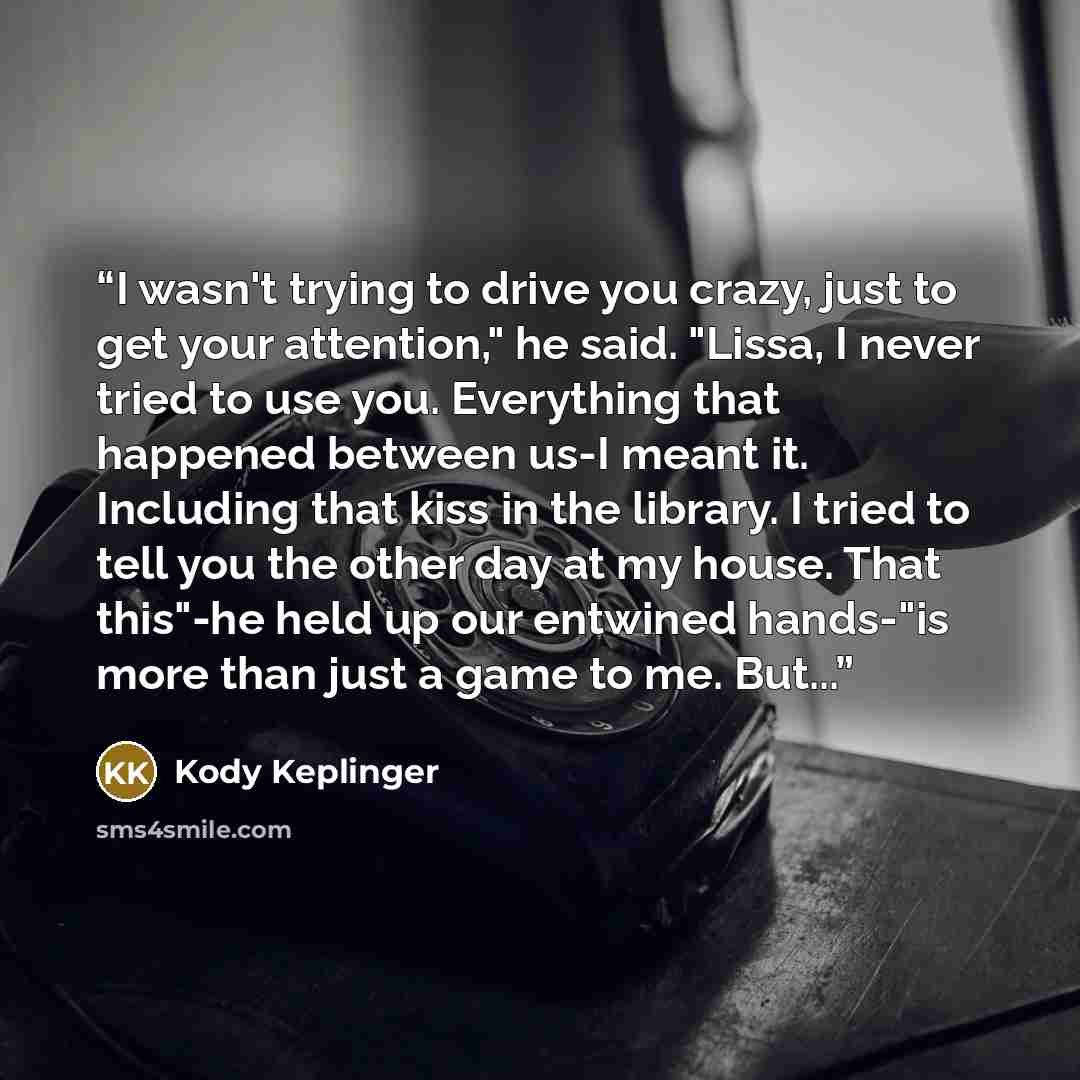 “I wasn't trying to drive you crazy, just to get your attention," he said. "Lissa, I never tried to use you. Everything that happened between us-I meant it. Including that kiss in the library. I tried to tell you the other day at my house. That this"-he held up our entwined hands-"is more than just…” quote by Kody Keplinger