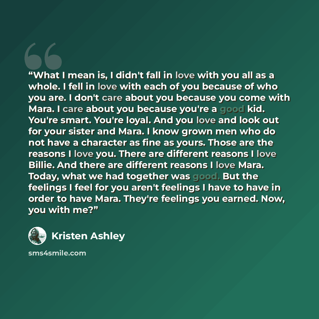 “What I mean is, I didn't fall in love with you all as a whole. I fell in love with each of you because of who you are. I don't care about you because you come with Mara. I care about you because you're a good kid. You're smart. You're loyal. And you love and look out for your sister and Mara. I…” quote by Kristen Ashley