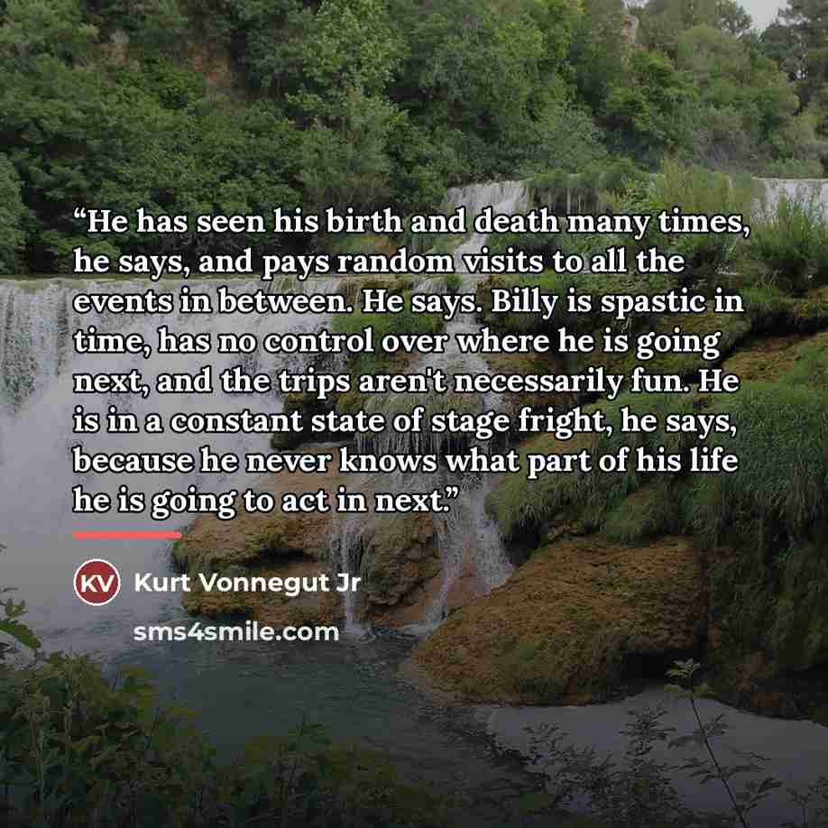 “He has seen his birth and death many times, he says, and pays random visits to all the events in between. He says. Billy is spastic in time, has no control over where he is going next, and the trips aren't necessarily fun. He is in a constant state of stage fright, he says, because he never knows…” quote by Kurt Vonnegut Jr
